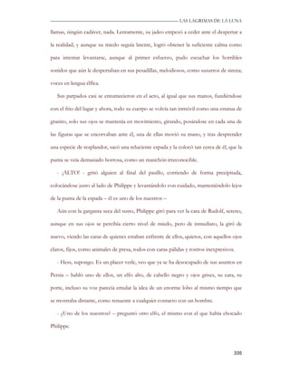—————————————————————————––— LAS LAGRIMAS DE LA LUNA

llamas, ningún cadáver, nada. Lentamente, su jadeo empezó a ceder ante el despertar a

la realidad, y aunque su miedo seguía latente, logró obtener la suficiente calma como

para intentar levantarse, aunque al primer esfuerzo, pudo escuchar los horribles

sonidos que aún le despertaban en sus pesadillas, melodiosos, como susurros de sirena;

voces en lengua élfica.

   Sus parpados casi se entumecieron en el acto, al igual que sus manos, fundiéndose

con el frio del lugar y ahora, todo su cuerpo se volvía tan inmóvil como una estatua de

granito, solo sus ojos se mantenía en movimiento, girando, posándose en cada una de

las figuras que se encorvaban ante él, una de ellas movió su mano, y tras desprender

una especie de resplandor, sacó una reluciente espada y la colocó tan cerca de él, que la

punta se veía demasiado borrosa, como un manchón irreconocible.

   - ¡ALTO! - gritó alguien al final del pasillo, corriendo de forma precipitada,

colocándose justo al lado de Philippe y levantándolo con cuidado, manteniéndolo lejos

de la punta de la espada – él es uno de los nuestros –

   Aún con la garganta seca del susto, Philippe giró para ver la cara de Rudolf, sereno,

aunque en sus ojos se percibía cierto nivel de miedo, pero de inmediato, la giró de

nuevo, viendo las caras de quienes estaban enfrente de ellos, quietos, con aquellos ojos

claros, fijos, como animales de presa, todos con caras pálidas y rostros inexpresivos.

   - Hess, supongo. Es un placer verle, veo que ya se ha desocupado de sus asuntos en

Persia – habló uno de ellos, un elfo alto, de cabello negro y ojos grises, su cara, su

porte, incluso su voz parecía emular la idea de un enorme lobo al mismo tiempo que

se mostraba distante, como renuente a cualquier contacto con un hombre.

   - ¿Uno de los nuestros? – preguntó otro elfo, el mismo con el que había chocado

Philippe.



                                                                                     335
 