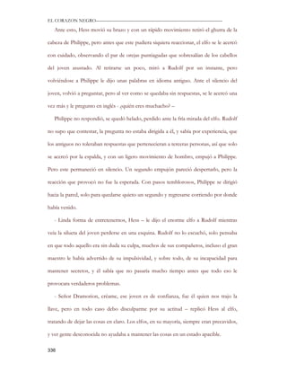 EL CORAZON NEGRO———————————————————————————

   Ante esto, Hess movió su brazo y con un rápido movimiento retiró el ghutra de la

cabeza de Philippe, pero antes que este pudiera siquiera reaccionar, el elfo se le acercó

con cuidado, observando el par de orejas puntiagudas que sobresalían de los cabellos

del joven asustado. Al retirarse un poco, miró a Rudolf por un instante, pero

volviéndose a Philippe le dijo unas palabras en idioma antiguo. Ante el silencio del

joven, volvió a preguntar, pero al ver como se quedaba sin respuestas, se le acercó una

vez más y le pregunto en inglés - ¿quién eres muchacho? –

   Philippe no respondió, se quedó helado, perdido ante la fría mirada del elfo. Rudolf

no supo que contestar, la pregunta no estaba dirigida a él, y sabía por experiencia, que

los antiguos no toleraban respuestas que pertenecieran a terceras personas, así que solo

se acercó por la espalda, y con un ligero movimiento de hombro, empujó a Philippe.

Pero este permaneció en silencio. Un segundo empujón pareció despertarlo, pero la

reacción que provocó no fue la esperada. Con pasos temblorosos, Philippe se dirigió

hacia la pared, solo para quedarse quieto un segundo y regresarse corriendo por donde

había venido.

   - Linda forma de entretenernos, Hess – le dijo el enorme elfo a Rudolf mientras

veía la silueta del joven perderse en una esquina. Rudolf no lo escuchó, solo pensaba

en que todo aquello era sin duda su culpa, muchos de sus compañeros, incluso el gran

maestro le había advertido de su impulsividad, y sobre todo, de su incapacidad para

mantener secretos, y él sabía que no pasaría mucho tiempo antes que todo eso le

provocara verdaderos problemas.

   - Señor Dramorion, créame, ese joven es de confianza, fue él quien nos trajo la

llave, pero en todo caso debo disculparme por su actitud – replicó Hess al elfo,

tratando de dejar las cosas en claro. Los elfos, en su mayoría, siempre eran precavidos,

y ver gente desconocida no ayudaba a mantener las cosas en un estado apacible.

336
 