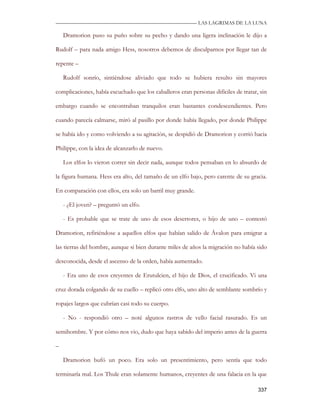 —————————————————————————––— LAS LAGRIMAS DE LA LUNA

    Dramorion puso su puño sobre su pecho y dando una ligera inclinación le dijo a

Rudolf – para nada amigo Hess, nosotros debemos de disculparnos por llegar tan de

repente –

    Rudolf sonrío, sintiéndose aliviado que todo se hubiera resulto sin mayores

complicaciones, había escuchado que los caballeros eran personas difíciles de tratar, sin

embargo cuando se encontraban tranquilos eran bastantes condescendientes. Pero

cuando parecía calmarse, miró al pasillo por donde había llegado, por donde Philippe

se había ido y como volviendo a su agitación, se despidió de Dramorion y corrió hacia

Philippe, con la idea de alcanzarlo de nuevo.

    Los elfos lo vieron correr sin decir nada, aunque todos pensaban en lo absurdo de

la figura humana. Hess era alto, del tamaño de un elfo bajo, pero carente de su gracia.

En comparación con ellos, era solo un barril muy grande.

    - ¿El joven? – preguntó un elfo.

    - Es probable que se trate de uno de esos desertores, o hijo de uno – contestó

Dramorion, refiriéndose a aquellos elfos que habían salido de Ávalon para emigrar a

las tierras del hombre, aunque si bien durante miles de años la migración no había sido

desconocida, desde el ascenso de la orden, había aumentado.

    - Era uno de esos creyentes de Erutulcien, el hijo de Dios, el crucificado. Vi una

cruz dorada colgando de su cuello – replicó otro elfo, uno alto de semblante sombrío y

ropajes largos que cubrían casi todo su cuerpo.

    - No - respondió otro – noté algunos rastros de vello facial rasurado. Es un

semihombre. Y por cómo nos vio, dudo que haya sabido del imperio antes de la guerra

–

    Dramorion bufó un poco. Era solo un presentimiento, pero sentía que todo

terminaría mal. Los Thule eran solamente humanos, creyentes de una falacia en la que

                                                                                     337
 