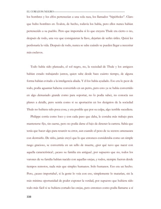 EL CORAZON NEGRO———————————————————————————

los hombres y los elfos pertenecían a una sola raza, los llamados “hipérboles”. Claro

que hubo hombres en Ávalon, de hecho, todavía los había, pero ellos nunca habían

pertenecido a su pueblo. Pero que importaba si lo que creyera Thule era cierto o no,

después de todo, una vez que consiguieran la llave, dejarían de serles útiles. Quizá les

perdonaría la vida. Después de todo, nunca se sabe cuándo se pueden llegar a necesitar

más esclavos.



   Todo había sido planeado, el sol negro, no, la sociedad de Thule y los antiguos

habían estado trabajando juntos, quien sabe desde hace cuánto tiempo, de alguna

forma habían evitado a la inteligencia aliada. Y él los había ayudado. Eso era lo peor de

todo, podía aguantar haberse convertido en un perro, pero esto ya se había convertido

en algo demasiado grande como para soportar, no lo podía saber, no conocía sus

planes a detalle, pero sentía como si su aportación en los designios de la sociedad

Thule no hubiera sido poca cosa, y era posible que por su culpa, algo terrible sucediera.

   Philippe corría como loco y con cada paso que daba, le costaba más trabajo para

mantenerse fijo, sin caerse, pero no podía darse el lujo de detener la carrera. Sabía que

tenía que hacer algo para resarcir su error, aun cuando el peso de su secreto amenazara

con destruirlo. De niño, jamás creyó que lo que entonces consideraba como un simple

rasgo gracioso, se convertiría en un sello de muerte, ¿por qué tuvo que nacer con

aquella característica?, ¿acaso su familia era antigua?, por supuesto que no, todos los

varones de su familia habían nacido con aquellas orejas, y todos, siempre fueron desde

tiempos remotos, nada más que simples humanos. Solo humanos. Eso era un hecho.

Pero, ¿acaso importaba?, si la gente lo veía con eso, simplemente lo matarían, sin la

más mínima oportunidad de poder exponer la verdad, por supuesto que hubiera sido

todo más fácil si se hubiera cortado las orejas, pero entonces como podía llamarse a sí

338
 