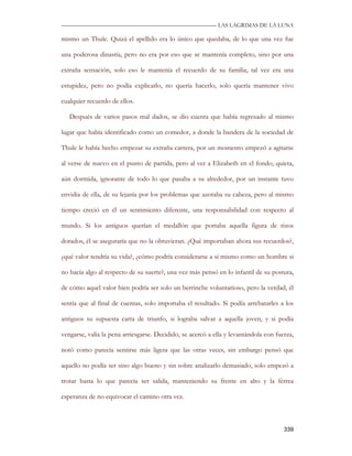 —————————————————————————––— LAS LAGRIMAS DE LA LUNA

mismo un Thule. Quizá el apellido era lo único que quedaba, de lo que una vez fue

una poderosa dinastía, pero no era por eso que se mantenía completo, sino por una

extraña sensación, solo eso le mantenía el recuerdo de su familia, tal vez era una

estupidez, pero no podía explicarlo, no quería hacerlo, solo quería mantener vivo

cualquier recuerdo de ellos.

   Después de varios pasos mal dados, se dio cuenta que había regresado al mismo

lugar que había identificado como un comedor, a donde la bandera de la sociedad de

Thule le había hecho empezar su extraña carrera, por un momento empezó a agitarse

al verse de nuevo en el punto de partida, pero al ver a Elizabeth en el fondo, quieta,

aún dormida, ignorante de todo lo que pasaba a su alrededor, por un instante tuvo

envidia de ella, de su lejanía por los problemas que azotaba su cabeza, pero al mismo

tiempo creció en él un sentimiento diferente, una responsabilidad con respecto al

mundo. Si los antiguos querían el medallón que portaba aquella figura de rizos

dorados, él se aseguraría que no la obtuvieran. ¿Qué importaban ahora sus recuerdos?,

¿qué valor tendría su vida?, ¿cómo podría considerarse a sí mismo como un hombre si

no hacía algo al respecto de su suerte?, una vez más pensó en lo infantil de su postura,

de cómo aquel valor bien podría ser solo un berrinche voluntarioso, pero la verdad, él

sentía que al final de cuentas, solo importaba el resultado. Si podía arrebatarles a los

antiguos su supuesta carta de triunfo, si lograba salvar a aquella joven, y si podía

vengarse, valía la pena arriesgarse. Decidido, se acercó a ella y levantándola con fuerza,

notó como parecía sentirse más ligera que las otras veces, sin embargo pensó que

aquello no podía ser sino algo bueno y sin sobre analizarlo demasiado, solo empezó a

trotar hasta lo que parecía ser salida, manteniendo su frente en alto y la férrea

esperanza de no equivocar el camino otra vez.



                                                                                      339
 