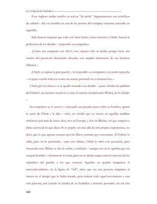 EL CORAZON NEGRO———————————————————————————

    - Esos ingleses tardan mucho en activar “die glocke”. Supuestamente era científicos

de calidad – dijo un hombre en una de las puertas del complejo mientras encendía un

cigarrillo.

    - Solo buscan asegurar que todo esté bien hecho, como nosotros, Ulrich, buscan la

perfección de los detalles – respondió su compañero.

    - ¿Cómo nos camparas con ellos?, esos sajones solo se tardan porque tiene una

noción del protocolo demasiado absurda, son simples marionetas de sus horarios

ridículos –

    - ¡Ulrich, ya supera la gran guerra! – le respondió su compañero con cierto reproche

– si sigues viendo todo eso como un asunto personal vas a terminar loco –

    Ulrich giró la cabeza y se le quedó mirando con desdén - ¿acaso olvidas las palabras

del Führer?, ese laxismo moral no es sino el camino al relativismo Weber, no lo olvides

–

    Su compañero se le acercó y colocando una pesada mano sobre su hombro, apretó

la carne de Ulrich y le dijo – niño, no olvides que yo estuve en aquellas malditas

trincheras por más de cinco años, tres en Europa, y dos en México, así que empieza a

darte cuenta de lo que dices. Si yo puedo ver más allá de mis propias experiencias, no

dejes que lo que apenas conoces por los libros, terminé por consumirte. El Führer lo

sabía, pero no lo practicaba – ante esto último, Ulrich lo miró con acusación, pero

intuyendo esto, Weber se dio la vuelta y concluyó – aunque eso no le quitaba que era

un gran hombre – ciertamente lo creía, pero no se dejaba cegar como la mayoría de los

miembros del partido a los que conoció. Aquellos no podían imaginarse el

nacionalsocialismo sin la figura de “Adi”, claro que era una persona simpática, al

menos en el tiempo que lo había tratado, pero reducir todo aquel movimiento a una

sola persona, aun cuando se trataba de su fundador y máximo pensador, no era una

340
 