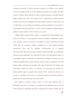 —————————————————————————––— LAS LAGRIMAS DE LA LUNA

estrategia conveniente. Al final se demostró su punto, sin el Führer, todo el partido

cayó en la anarquía al cabo de un año. Quizá fue para bien, en el tiempo que había

estado en México, había conocido al mismo secretario general, un hombre llamado

Madero, alguien que como “Adi”, parecía tener la capacidad para empezar grandes

proyectos, pero no para consagrarlos. De haber seguido todo por el mismo cauce, tal

vez Alemania no se encontraría con aquella promesa de resurgimiento, así que quizá, el

fin del partido había sido para bien, “al menos muchos compañeros lograron llegar al

gobierno”, pensó mientras volvía a colocarse en su puesto.

   “Maldito débil”, pensaba Ulrich, viendo a su compañero de ronda, poniendo sumo

interés en la forma en la que agachaba la cabeza al quedarse completamente quieto,

como un perro sumiso a su destino. Aún dudaba de cómo el partido pudo haber

estado lleno de semejantes inútiles, miembros de la vieja guardia prusiana,

reaccionarios   natos    ante   los   principios    revolucionarios    de   la   izquierda

nacionalsocialista. Para él, era más que una pena la muerte del Führer, sin su liderazgo,

Alemania estaría condenada a una esclavitud de servicio a los especuladores judíos y a

las compañías inglesas, condenada a una fachada de crecimiento económico que solo

disfrazaba la pérdida de los valores alemanes. Al final, se decía, el capitalismo voraz del

imperio inglés, terminaría por consumir todo rasgo de desarrollo. De Europa, solo

Italia había escapado del servicio a su majestad, y era una lástima que Alemania no

hubiera podido seguir su ejemplo. Pero mientras Ulrich mantenía la cabeza en su

mundo, su compañero alzó el brazo y en medio de un gritó de advertencia, lanzaba un

hechizo hacia le enorme mole que se le venía encima.

   Solo cuando lo tuvieron a pocos metros, el joven pudo despertar ante lo

inesperado, pero para ese entonces, su compañero salía disparado hacia la reja de

metal, solo para ser impactado entre ésta y la defensa de un enorme camión, que, sin

                                                                                       341
 