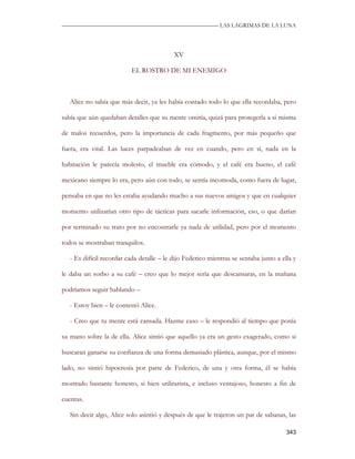 —————————————————————————––— LAS LAGRIMAS DE LA LUNA




                                           XV

                           EL ROSTRO DE MI ENEMIGO



   Alice no sabía que más decir, ya les había contado todo lo que ella recordaba, pero

sabía que aún quedaban detalles que su mente omitía, quizá para protegerla a si misma

de malos recuerdos, pero la importancia de cada fragmento, por más pequeño que

fuera, era vital. Las luces parpadeaban de vez en cuando, pero en sí, nada en la

habitación le parecía molesto, el mueble era cómodo, y el café era bueno, el café

mexicano siempre lo era, pero aún con todo, se sentía incomoda, como fuera de lugar,

pensaba en que no les estaba ayudando mucho a sus nuevos amigos y que en cualquier

momento utilizarían otro tipo de tácticas para sacarle información, eso, o que darían

por terminado su trato por no encontrarle ya nada de utilidad, pero por el momento

todos se mostraban tranquilos.

   - Es difícil recordar cada detalle – le dijo Federico mientras se sentaba junto a ella y

le daba un sorbo a su café – creo que lo mejor sería que descansaras, en la mañana

podríamos seguir hablando –

   - Estoy bien – le contestó Alice.

   - Creo que tu mente está cansada. Hazme caso – le respondió al tiempo que ponía

su mano sobre la de ella. Alice sintió que aquello ya era un gesto exagerado, como si

buscaran ganarse su confianza de una forma demasiado plástica, aunque, por el mismo

lado, no sintió hipocresía por parte de Federico, de una y otra forma, él se había

mostrado bastante honesto, si bien utilitarista, e incluso ventajoso, honesto a fin de

cuentas.

   Sin decir algo, Alice solo asintió y después de que le trajeron un par de sabanas, las

                                                                                       343
 