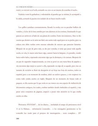 EL CORAZON NEGRO———————————————————————————

tomó y se recostó en el sofá, cerrando sus ojos en un intento de conciliar el sueño.

   Federico tomó la grabadora y ordenándole al guardia que se retirara, lo acompañó a

la salida, cerrando la puerta con cuidado de no hacer mucho ruido.



   Los grillos cantaban constantemente, llenado la noche con su peculiar bullicio de

sonidos, y la luz de la luna entraba por una abertura en las cortinas, iluminando lo que

parecía un archivero al lado de una planta de sombra. Entre movimientos, Alice se dio

cuenta que dormir no le sería tan fácil, aún sentía todo aquel peso en su pecho, pero su

cabeza aún daba vueltas entre escenas salteadas de sucesos que parecían fantasías.

Después de un par de giros más, se dio por vencida, si tenía que pasar toda aquella

noche en vela, lo mejor sería hacer algo, caminó hacia la lámpara y la prendió, viendo

hacia todos lados, esperando encontrar algo que la distrajera, o la cansara. Después de

un par de segundos inspeccionando, su vista se posó en una mesa llena de papeles y

sin encontrar algo mejor se acercó a ella, esperando ver algo de su agrado, pero tras un

instante de revisión se llenó de decepción al ver hoja tras hoja de escritos, todos en

español, pero a un momento de rendirse, abrió un archivo grueso, y con sorpresa vio

como todo estaba escrito en inglés. Después de un momento de hojear todo el

paquete, se dio cuenta que lo que tenía en sus manos era una especie de traducción de

documentos antiguos, los cuales, estaban también siendo traducidos al español, y tras

pasar unos conjuntos de páginas, empezó a poner más atención en lo que estaba

escrito en ellas.



   Prisionera AVL912647… de los diarios… trasladada al campo de prisioneros nivel

A en la Habana… información contenida… a los encargados permitentes se les

concedió luz verde para el proceso de interrogación… texto completo… 257

344
 