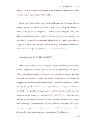 —————————————————————————––— LAS LAGRIMAS DE LA LUNA

páginas… revisión por parte del comando aliado supremo en coordinación con las

Naciones Unidas, bajo el número de folio 22455…



   Aquello parecía ser un diario, y de un antiguo. No sabía que el comando aliado se

pusiera a recopilar ese tipo de cosas, pero en realidad eso no le parecía fuera de lo

común, claro que no se imaginaba a Rommel leyendo semejantes cosas, pero

definitivamente a alguien como Federico sí. Después de pasar hoja tras hoja de lo que

parecía ser un conjunto de descripciones y detalles de órdenes, pareció encontrarse con

lo que era el diario en sí, sin darse cuenta como el poco cansancio se empezaba a

desvanecer de su cuerpo sustituyéndose por una creciente curiosidad.



   Veinticinco de la luna 119620 (15 de abril de 1912)



   “¿De 119620?” pensó, acaso los antiguos contaban el tiempo de una manera

distinta a la humana, realmente aquello no era en sí sorprendente, ellos eran una

cultura distinta, incluso una especie diferente, pero considerar un número tan grande

de unidades refería a una cronología muy antigua, en todo caso se podía deducir que

ellos poseería una civilización demasiado arcana. Los humanos empezaron la historia

alrededor del siglo IL antes de Cristo, eso significaba que los antiguos reconocían su

era actual en un periodo más largo que los hombres, además, que la cronología

humana actual se basaba en el nacimiento de Cristo. Tal vez, a diferencia de lo

hombres, los elfos no habían tenido diferentes sistemas de medición de su tiempo y

desde el principio se habían mantenido en una cuenta única. Alice ya no sabía que era

más sorprendente, poseer eras largas, o una única unidad histórica, en cualquiera de los

dos casos, los antiguos demostraban ser muy diferentes de los hombres.

                                                                                    345
 
