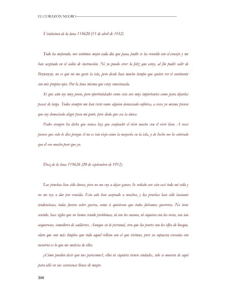 EL CORAZON NEGRO———————————————————————————



   Veinticinco de la luna 119620 (15 de abril de 1912)



   Todo ha mejorado, nos sentimos mejor cada día que pasa, padre se ha reunido con el consejo y me

han aceptado en el salón de instrucción. Ni yo puedo creer lo feliz que estoy, al fin podré salir de

Brynnwyn, no es que no me guste la isla, pero desde hace mucho tiempo que quiero ver el continente

con mis propios ojos. Por la luna misma que estoy emocionada.

   Sé que aún soy muy joven, pero oportunidades como esta son muy importantes como para dejarlas

pasar de largo. Todos siempre me han visto como alguien demasiado eufórica, a veces yo misma pienso

que soy demasiado alegre para mi gente, pero dudo que sea la única.

   Padre siempre ha dicho que nunca hay que confundir el vivir mucho con el vivir bien. A veces

pienso que solo lo dice porque él no es tan viejo como la mayoría en la isla, y de hecho me he enterado

que él era mucho peor que yo.



   Diez de la luna 119626 (20 de septiembre de 1912)



   Las pruebas han sido duras, pero no me voy a dejar ganar, he soñado con esto casi toda mi vida y

no me voy a dar por vencida. Este año han aceptado a muchos, y las pruebas han sido bastante

tendenciosas, todas fueron sobre guerra, como si quisieran que todos fuéramos guerreros. No tiene

sentido, hace siglos que no hemos tenido problemas, ni con los enanos, ni siquiera con los orcos, son tan

asquerosos, comedores de cadáveres. Aunque en lo personal, creo que los peores son los elfos de bosque,

claro que son más limpios que todo aquel relleno con el que vivimos, pero su supuesta cercanía con

nosotros es lo que me molesta de ellos.

   ¿Cómo pueden decir que nos parecemos?, ellos ni siquiera tienen ciudades, solo se mueven de aquí

para allá en sus caravanas llenas de mugre.

346
 