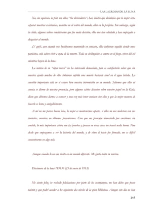 —————————————————————————––— LAS LAGRIMAS DE LA LUNA

   No, me equivoco, lo peor son ellos, “los devoradores”, hace mucho que decidimos que lo mejor sería

separar nuestras existencias, nosotros en el centro del mundo, ellos en la periferia. Sin embargo, según

he leído, algunos sabios consideraron que fue mala decisión, ellos nos han olvidado y han empezado a

desgastar al mundo.

   ¿Y qué?, aun cuando nos hubiéramos mantenido en contacto, ellos hubieran seguido siendo unos

parásitos, solo saben vivir a costa de la muerte. Toda su civilización se centra en el fuego, viven del sol

mientras huyen de la luna.

   La noticia de su “súper barco” no ha interesado demasiado, pero es satisfactorio saber que sin

nuestra ayuda muchos de ellos hubieran sufrido una muerte bastante cruel en el agua helada. La

cuestión importante está en si estuvo bien nuestra intromisión en su mundo. Sabemos que ellos ni

cuenta se dieron de nuestra presencia, pero algunos sabios discuten sobre nuestro papel en la Gaia,

dicen que debemos darnos a conocer y una vez más tener contacto con ellos y que la mejor manera de

hacerlo es lenta y amigablemente.

   A mí no me parece buena idea, lo mejor es mantenernos aparte, si ellos no nos molestan con sus

tonterías, nosotros no debemos presentarnos. Creo que me preocupo demasiado por cuestiones sin

sentido, lo más importante ahora son las pruebas y pensar en otras cosas no traerá nada bueno. Pero

desde que empezamos a ver la historia del mundo, y de cómo el pacto fue firmado, me es difícil

concentrarme en algo más.



   Aunque cuando lo veo me siento en un mundo diferente. Me gusta tanto su sonrisa.



   Diecinueve de la luna 119630 (25 de enero de 1913)



   Me siento feliz, he recibido felicitaciones por parte de los instructores, me han dicho que poseo

talento y que podré acceder a los siguientes dos niveles de la gran biblioteca. Aunque este día no han

                                                                                                      347
 