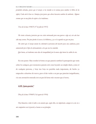 EL CORAZON NEGRO———————————————————————————

permitido entradas, parece que el consejo se ha reunido en la misma para meditar el (libro de los

siglos). Cada año lo hace en Annwyn, pero parece que ahora buscaron cambiar de ambiente. Algunos

creemos que en una falta de respeto a las tradiciones.



   Trece de la luna 119635 (17 de julio de 1913)



   Me siento exhausta, pareciera que nos están entrenando para una guerra o algo así, este año han

sido muy severos. Por poco pierdo el acceso a la biblioteca, y ya es la segunda vez que me pasa.

   Me enteré que el consejo mismo ha solicitado la presencia del maestro para una audiencia, para

amonestarlo por el tipo de entrenamientos a los que nos ha sometido.

   Qué bueno, así tendremos unos días de tranquilidad, por lo menos algo bueno ha salido de esto.



   En este punto Alice notaba la forma en que parecía cambiar la percepción que tenía

sobre los antiguos, por momentos parecía solo estar leyendo un simple diario, como el

de cualquier persona, y hoja tras hoja no percibía nada importante, de hecho ya

empezaba a aburrirse de nuevo, pero al dar vuelta a un par que parecían insignificante,

vio una anotación marcada con un par de letras más oscuras que el resto;



   G.W, “gran guerra”



   Diez de la luna 119649 (1 de agosto de 1914)



   Hoy llamaron a todo el salón a un anuncio que, según ellos, era importante, aunque ni a mí, ni a

mis compañeros nos lo pareció, al menos en un principio.




348
 