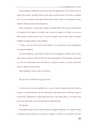 —————————————————————————––— LAS LAGRIMAS DE LA LUNA

   ¿Cómo podríamos considerarlo así?, parece que ellos han empezado una serie de combates entre sí,

según el gran concejal, esto podría detonar en una especie de guerra masiva en sus tribus, al principio

no lo creí, pero las palabras del concejal tuvieron mucho sentido, al menos así me parecieron, aunque

siempre he dicho que él posee mucha preparación.

   Como es posible que se le haya dado el mundo a semejantes brutos. Por lo que he escuchado, todo

esto empezó por haber matado a un noble, es que no pueden ni respetar a sus líderes, o caso son sus

líderes quienes no pueden respetar la ley. La ley hace al imperio, todos lo saben, todas las creaturas

inteligentes lo aceptan, incluso las más primitivas.

   Y ahora, a causa de toda esa guerra tribal ridícula, se ha anunciado que se han suspendido las

excursiones de meditación.

   ¿Por qué?, pregunto yo, acaso nuestros hechizos no nos ha protegido por milenios contra sus ojos,

incluso contra su presencia. Somos los hijos de la luna, los primogénitos de la naturaleza, nuestra raza

ya existía, ya escribía grandes obras de hechicería, ya danzaba y adoraba a los dioses cuando ellos

apenas se erguían de entre las bestias

   Decir maldiciones es malo, así que solo las pienso.



   Diez de la luna 119650 (30 de agosto de 1916)



   Ya llevan más de dos años matándose unos a otros, y hoy han anunciado que han llevado los

combates a (las grandes planicies entre los mares) pareciera que quieren llevar a todo lo que conocen a

la destrucción. Últimamente he estado leyendo sobre ellos en mis tiempos libres, y me he dado cuenta

que son tan contrastantes, crean y destruyen bajo los mismos pretextos.

   Me sorprende.

   Como pudieron llegar tan lejos siendo tan débiles, tan frágiles y enfermizos. Tan inferiores. Incluso

sus lenguas me parecen graciosas, tan carentes de armonía, y su música es tan estridente. Sus bailes

                                                                                                   349
 