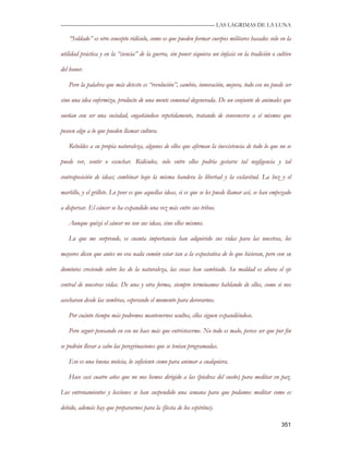 —————————————————————————––— LAS LAGRIMAS DE LA LUNA

   “Soldado” es otro concepto ridículo, como es que pueden formar cuerpos militares basados solo en la

utilidad práctica y en la “ciencia” de la guerra, sin poner siquiera un énfasis en la tradición o cultivo

del honor.

   Pero la palabra que más detesto es “revolución”, cambio, innovación, mejora, todo eso no puede ser

sino una idea enfermiza, producto de una mente comunal degenerada. De un conjunto de animales que

sueñan con ser una sociedad, engañándose repetidamente, tratando de convencerse a sí mismos que

poseen algo a lo que pueden llamar cultura.

   Rebeldes a su propia naturaleza, algunos de ellos que afirman la inexistencia de todo lo que no se

puede ver, sentir o escuchar. Ridículos, solo entre ellos podría gestarse tal negligencia y tal

contraposición de ideas; combinar bajo la misma bandera la libertad y la esclavitud. La hoz y el

martillo, y el grillete. Lo peor es que aquellas ideas, si es que se les puede llamar así, se han empezado

a dispersar. El cáncer se ha expandido una vez más entre sus tribus.

   Aunque quizá el cáncer no son sus ideas, sino ellos mismos.

   Lo que me sorprende, es cuanta importancia han adquirido sus vidas para las nuestras, los

mayores dicen que antes no era nada común estar tan a la expectativa de lo que hicieran, pero con su

dominios creciendo sobre los de la naturaleza, las cosas han cambiado. Su maldad es ahora el eje

central de nuestras vidas. De una y otra forma, siempre terminamos hablando de ellos, como si nos

acecharan desde las sombras, esperando el momento para devorarnos.

   Por cuánto tiempo más podremos mantenernos ocultos, ellos siguen expandiéndose.

   Pero seguir pensando en eso no hace más que entristecerme. No todo es malo, perece ser que por fin

se podrán llevar a cabo las peregrinaciones que se tenían programadas.

   Eso es una buena noticia, lo suficiente como para animar a cualquiera.

   Hace casi cuatro años que no nos hemos dirigido a las (piedras del sueño) para meditar en paz.

Los entrenamientos y lecciones se han suspendido una semana para que podamos meditar como es

debido, además hay que prepararnos para la (fiesta de los espíritus).

                                                                                                     351
 
