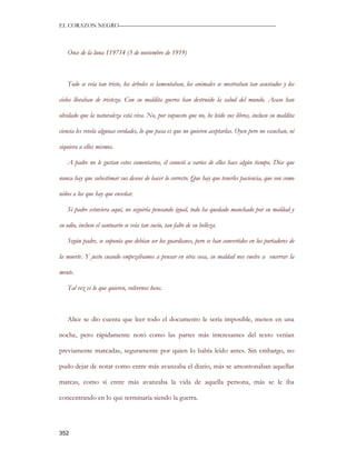 EL CORAZON NEGRO———————————————————————————



   Once de la luna 119714 (3 de noviembre de 1919)



   Todo se veía tan triste, los árboles se lamentaban, los animales se mostraban tan asustados y los

cielos lloraban de tristeza. Con su maldita guerra han destruido la salud del mundo. Acaso han

olvidado que la naturaleza está viva. No, por supuesto que no, he leído sus libros, incluso su maldita

ciencia les revela algunas verdades, lo que pasa es que no quieren aceptarlas. Oyen pero no escuchan, ni

siquiera a ellos mismos.

   A padre no le gustan estos comentarios, él conoció a varios de ellos hace algún tiempo. Dice que

nunca hay que subestimar sus deseos de hacer lo correcto. Que hay que tenerles paciencia, que son como

niños a los que hay que enseñar.

   Si padre estuviera aquí, no seguiría pensando igual, todo ha quedado manchado por su maldad y

su odio, incluso el santuario se veía tan sucio, tan falto de su belleza.

   Según padre, se suponía que debían ser los guardianes, pero se han convertidos en los portadores de

la muerte. Y justo cuando empezábamos a pensar en otra cosa, su maldad nos vuelve a encerrar la

mente.

   Tal vez es lo que quieren, volvernos locos.



   Alice se dio cuenta que leer todo el documento le sería imposible, menos en una

noche, pero rápidamente notó como las partes más interesantes del texto venían

previamente marcadas, seguramente por quien lo había leído antes. Sin embargo, no

pudo dejar de notar como entre más avanzaba el diario, más se amontonaban aquellas

marcas, como si entre más avanzaba la vida de aquella persona, más se le iba

concentrando en lo que terminaría siendo la guerra.




352
 
