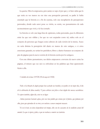 —————————————————————————––— LAS LAGRIMAS DE LA LUNA

   La guerra. Ellos la empezaron, pero jamás se supo el por qué, y si bien sabía que lo

que tenía en sus manos no era sino una percepción personal, su padre le había

enseñado que la historia es a fin de cuentas, solo una recopilación de percepciones

personales, donde cada autor pone su visión, su sentir, sus pensamientos de cada

acontecimiento que vivió, o le fue contado.

   La historia es solo una larga lista de opiniones, todas personales, pues la diferencia

entre las que son válidas y las que no son aceptadas como tal, radica solo en el

conjunto de personas que fungen como editores de cada versión de la misma. Acaso

no sería distinta la percepción del diario en manos de otro antiguo, o si estos

estuvieran ganando, no serían los periódicos, libros y diarios humanos un conjunto de

pies de páginas para la nueva versión de la historia escrita por los antiguos.

   Con este último pensamiento, sus dedos empezaron a moverse de nuevo entre las

páginas, al minuto que sus ojos se enfocaban en las palabras que iban apareciendo

frente a ella.



   Veintidós de la luna 119720 (10 de mayo de 1920)



   Todo se ha llenado de alegría porque han acabado sus batallas y no podía ser un mejor día, el día

de la celebración de (diosa madre). Y para celebrar esta fecha se han elegido dos nuevas sacerdotisas.

Yo espero también, algún día, estar en su lugar.

   Ambas parecían bastante aptas, pero nos han pedido que oremos por el futuro, que pidamos por

ellos, para que aprendan de su error y no vuelvan a causar semejante masacre.

   Yo no lo haré, no deseo desperdiciar mi tiempo, ellos son los causantes de la condición actual del

mundo. Lo que si espero y pido, es que no vuelvan a cometer sus tonterías.



                                                                                                 353
 