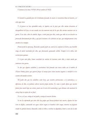 EL CORAZON NEGRO———————————————————————————

    Veintiuno de la luna 119763 (30 de octubre de 1923)



    El mundo ha quedado peor de lo habíamos pensado, los mares se encuentran llenos de muerte, y el

cielo sigue triste.

    Y al parecer no han aprendido nada, ni siquiera con la peste que ellos mismo desataron al

desequilibrar la Gaia, ni aun cuando con ésta murieron más de los que ellos mismos mataron con su

guerra. Esos años, debo de admitir, llegue a sentir pena por ellos, sentía que todo era un desastre no

provocado directamente por ellos, y que por lo mismo se les abrirían sus ojos, que milagrosamente seria

curados de su miopía.

    Pronto perdí la esperanza. Recuerdo cuando padre me contó de la serpiente de hierro, una horrible

oruga de metal construida por ellos, que funcionaba quemando carbón. Siempre lo he dicho, solo

existen para quemar.

    Y lo peor aún falta, hemos escuchado las noticias de tensiones entre ellos y siento miedo que

comiencen otra guerra.

    Se dice que algunos caballeros y constructores han formado una nueva orden con el nombre de

(Nuevo Orden) parece que quieren forzar al consejo para evitar nuestra negativa a interferir en los

asuntos del mundo exterior.

    Mi padre dice que los caballeros están locos, que nosotros pertenecemos a la naturaleza y a

diferencia de ellos, no podemos alterar nuestro propio destino. Es como si padre dijera que nuestro

futuro fuese morir bajo sus errores, junto con el resto de la naturaleza y que debemos solo mantener la

cabeza baja en espera de ese final.

    Si ese es el caso, reniego de mi padre y reniego de nuestro destino.

    Se nos ha informado que entre ellos hay grupos que buscan producir más muerte, algunos los han

visto en desfiles, caminando con signos solares negros en banderas color sangre, mientras un pequeño

orador les gritaba locuras, llamando a toda su tribu a recobrar su dignidad y honor a costa de la vida

354
 