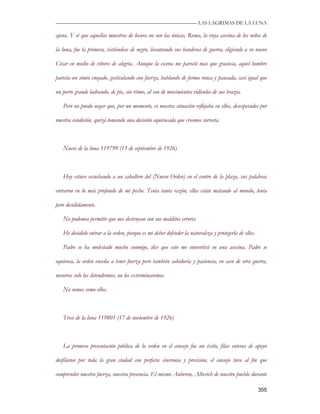 —————————————————————————––— LAS LAGRIMAS DE LA LUNA

ajena. Y sé que aquellas muestras de locura no son las únicas, Roma, la vieja asesina de los niños de

la luna, fue la primera, vistiéndose de negro, levantando sus banderas de guerra, eligiendo a su nuevo

César en medio de vítores de alegría. Aunque la escena me pareció más que graciosa, aquel hombre

parecía un simio enojado, gesticulando con fuerza, hablando de forma ronca y pausada, casi igual que

un perro grande ladrando, de pie, sin ritmo, al son de movimientos ridículos de sus brazos.

   Pero no puedo negar que, por un momento, vi nuestra situación reflejaba en ellos, desesperados por

nuestra condición, quizá tomando una decisión equivocada que creemos correcta.



   Nueve de la luna 119799 (15 de septiembre de 1926)



   Hoy estuve escuchando a un caballero del (Nuevo Orden) en el centro de la plaza, sus palabras

entraron en lo más profundo de mi pecho. Tenía tanta razón, ellos están matando al mundo, lenta

pero decididamente.

   No podemos permitir que nos destruyan con sus malditos errores.

   He decidido entrar a la orden, porque es mi deber defender la naturaleza y protegerla de ellos.

   Padre se ha molestado mucho conmigo, dice que esto me convertirá en una asesina. Padre se

equivoca, la orden enseña a tener fuerza pero también sabiduría y paciencia, en caso de otra guerra,

nosotros solo los detendremos, no los exterminaremos.

   No somos como ellos.



   Trece de la luna 119801 (17 de noviembre de 1926)



   La primera presentación pública de la orden en el consejo fue un éxito, filas enteras de apoyo

desfilaron por toda la gran ciudad con perfecta sincronía y precisión, el consejo tuvo al fin que

comprender nuestra fuerza, nuestra presencia. El mismo Auberon, Alberich de nuestro pueblo durante

                                                                                                     355
 