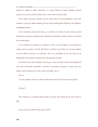 EL CORAZON NEGRO———————————————————————————

milenios ha callado sus débiles comentarios. Y el nuevo Merlín ha entrado triunfante, llevando

nuestras voces, las voces de todo Ávalon, hasta el centro mismo de nuestra tierra.

    Nuevo Orden traerá paz al mundo, nosotros seremos ahora los nuevos guardianes y ellos serán

reducidos a lo que son, simples animales, que bajo nuestro cuidado podrán disfrutar de una felicidad y

tranquilidad duradera.

    El tan necesitado cambio por fin llegó, ya no viviremos con miedo de nuestro destino, por fin

tendremos la fuerza para enfrentarlo, para cambiarlo, para decidir por nosotros mismos lo que deberá

de ser nuestro futuro.

    Ya casi no pienso en el pasado, ya ni siquiera en Artus, a veces me preguntó si estaré tomando el

camino correcto, me refiero a mi vida. Solo pienso en el futuro, lo que deberá ser y creo que realmente

será, pero olvidar el pasado no ha sido fácil. Aún le veo, mirándome con sus ojos tristes, ya no

regañándome, sino tratando de alejarme de la orden, igual que mi padre.

    Las decisiones de la vida son difíciles, cada vez que se toma una, deben de dejarse una infinidad de

cosas atrás, arrinconadas, condenadas a convertirse en recuerdo que volverán a la mente solo en los

mejores, o peores momentos de la noche, sueños o pesadillas, solo eso.

    Solo eso.

    Esos ojos, viéndome como si me estuviera embarcando en un viaje del cual no regresaría jamás.



    ¿Por qué?



    Por el momento, ya ni siquiera puedo recordar su sonrisa, solo recuerdo que me hacía sentir tan

feliz.



    Veinte de la luna 119807 (20 de mayo de 1927)




356
 