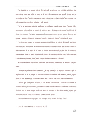 —————————————————————————––— LAS LAGRIMAS DE LA LUNA

    La situación en el mundo exterior ha empezado a empeorar, sus estúpidas divisiones han

empezado a armar una tribu en contra de la otra. No puedo negar que aquello siempre me ha

sorprendido de ellos. Pareciera que supieran que su existencia no es sino perjudicial para el mundo y se

esforzaran de todo corazón en aniquilar a todo su raza.

    Eso no me molestaría bajo otras condiciones, el problema es como lo hacen ahora. Durante siglos,

sus masacres solo producían un montón de cadáveres, que a la larga, servían para el equilibrio de la

tierra, por lo menos. Que daño podían causarle al mundo, primero con sus piedras, luego con sus

espadas y lanzas, y al final, con sus dardos de hollín o sus bestias de metal escupidoras de fuego.

    Pero lo que nos afecta es su consumo, su hambre insaciable por los recursos del mundo, utilizan el

agua sucia para darle vida a sus abominaciones, sin darse cuenta del veneno que liberan. Aquello es

como una parte de la sangre de la Gaia, su sistema interno de limpieza, pero ellos la queman, y

liberan todo el veneno en el aire con demasiada rapidez, no podemos permitirles eso, si solo les afectara

a ellos, no sería problema, pero el punto es lo que nos hacen a nosotros, a la Gaia.

    Murieron millones de ellos, pero la cantidad de seres naturales que mataron en su idiotez rebaza el

límite.

    El consejo no pierde la esperanza en ellos. ¡Qué digo esperanza!, es su propia debilidad lo que les

impide actuar, de no ser porque los radicales del mundo exterior han sido detenidos por sus propias

tribus, en estos momentos ya estarían matándose unos a otros en otro de sus homicidios mundiales.

    Es decir, que valor poseen sus vidas, si ellos mismos las condenan. La mitad de su mundo se

esclaviza en ideas falsas de libertad, encadenándose a una existencia reducida al consumo de artesanías

sin valor real, al mismo tiempo que la otra mitad se mata por la idea de un orden y progreso que

aniquila todo valor real de la vida misma, del pensamiento mismo.

    En cualquier momento empezaran otra matanza, solo es cuestión de tiempo. Lo sé.



    Cinco de la luna 119810 (2 de agosto de 1927)

                                                                                                      357
 