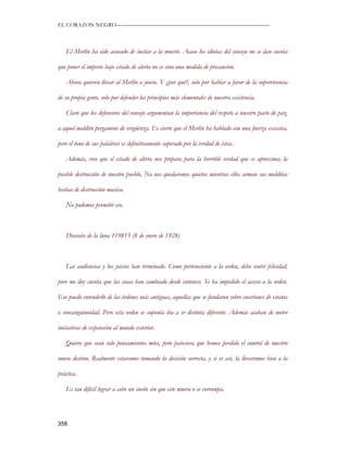 EL CORAZON NEGRO———————————————————————————



   El Merlín ha sido acusado de incitar a la muerte. Acaso los idiotas del consejo no se dan cuenta

que poner el imperio bajo estado de alerta no es sino una medida de precaución.

   Ahora quieren llevar al Merlín a juicio. Y ¿por qué?, solo por hablar a favor de la supervivencia

de su propia gente, solo por defender los principios más elementales de nuestra existencia.

   Claro que los defensores del consejo argumentan la importancia del respeto a nuestro pacto de paz,

a aquel maldito pergamino de vergüenza. Es cierto que el Merlín ha hablado con una fuerza excesiva,

pero el tono de sus palabras es definitivamente superado por la verdad de éstas.

   Además, creo que el estado de alerta nos prepara para la horrible verdad que se aproxima; la

posible destrucción de nuestro pueblo. No nos quedaremos quietos mientras ellos arman sus malditas

bestias de destrucción masiva.

   No podemos permitir eso.



   Dieciséis de la luna 119815 (8 de enero de 1928)



   Las audiencias y los juicios han terminado. Como perteneciente a la orden, debo sentir felicidad,

pero me doy cuenta que las cosas han cambiado desde entonces. Se ha impedido el acceso a la orden.

Eso puedo entenderlo de las órdenes más antiguas, aquellas que se fundaron sobre cuestiones de estatus

o consanguineidad. Pero esta orden se suponía iba a sr distinta diferente. Además acaban de meter

iniciativas de expansión al mundo exterior.

   Quiero que sean solo pensamientos míos, pero pareciera que hemos perdido el control de nuestro

nuevo destino. Realmente estaremos tomando la decisión correcta, y si es así, la llevaremos bien a la

práctica.

   Es tan difícil lograr a cabo un sueño sin que este muera o se corrompa.




358
 