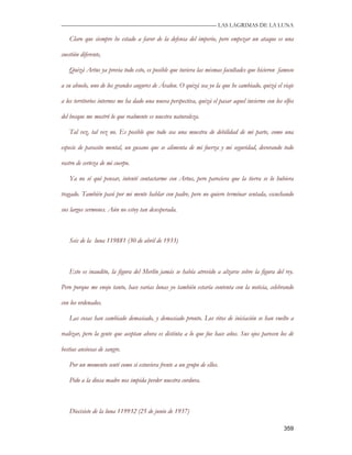 —————————————————————————––— LAS LAGRIMAS DE LA LUNA

   Claro que siempre he estado a favor de la defensa del imperio, pero empezar un ataque es una

cuestión diferente,

   Quizá Artus ya previa todo esto, es posible que tuviera las mismas facultades que hicieron famoso

a su abuelo, uno de los grandes augures de Ávalon. O quizá sea yo la que he cambiado, quizá el viaje

a los territorios internos me ha dado una nueva perspectiva, quizá el pasar aquel invierno con los elfos

del bosque me mostró lo que realmente es nuestra naturaleza.

   Tal vez, tal vez no. Es posible que todo sea una muestra de debilidad de mi parte, como una

especie de parasito mental, un gusano que se alimenta de mi fuerza y mi seguridad, devorando todo

rastro de certeza de mi cuerpo.

   Ya no sé qué pensar, intenté contactarme con Artus, pero pareciera que la tierra se lo hubiera

tragado. También pasó por mi mente hablar con padre, pero no quiero terminar sentada, escuchando

sus largos sermones. Aún no estoy tan desesperada.



   Seis de la luna 119881 (30 de abril de 1933)



   Esto es inaudito, la figura del Merlín jamás se había atrevido a alzarse sobre la figura del rey.

Pero porque me enojo tanto, hace varias lunas yo también estaría contenta con la noticia, celebrando

con los ordenados.

   Las cosas han cambiado demasiado, y demasiado pronto. Los ritos de iniciación se han vuelto a

realizar, pero la gente que aceptan ahora es distinta a lo que fue hace años. Sus ojos parecen los de

bestias ansiosas de sangre.

   Por un momento sentí como si estuviera frente a un grupo de ellos.

   Pido a la diosa madre nos impida perder nuestra cordura.



   Diecisiete de la luna 119932 (25 de junio de 1937)

                                                                                                   359
 