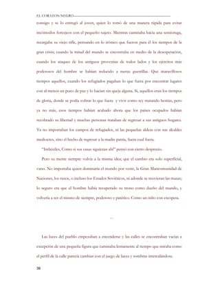 EL CORAZON NEGRO———————————————————————————

consigo y se lo entregó al joven, quien lo tomó de una manera rápida para evitar

incómodos forcejeos con el pequeño sujeto. Mientras caminaba hacia una semioruga,

recargaba su viejo rifle, pensando en lo irónico que fueron para él los tiempos de la

gran crisis; cuando la mitad del mundo se encontraba en medio de la desesperación,

cuando los ataques de los antiguos provenían de todos lados y los ejércitos más

poderosos del hombre se habían reducido a meras guerrillas. Que maravillosos

tiempos aquellos, cuando los refugiados pagaban lo que fuera por encontrar lugares

con al menos un poco de paz y lo hacían sin queja alguna. Si, aquellos eran los tiempos

de gloria, donde se podía cobrar lo que fuera y vivir como rey matando bestias, pero

ya no más, esos tiempos habían acabado ahora que los países ocupados habían

recobrado su libertad y muchas personas trataban de regresar a sus antiguos hogares.

Ya no importaban los campos de refugiados, ni las pequeñas aldeas con sus alcaldes

mediocres, sino el hecho de regresar a la madre patria, fuera cual fuera.

     “Imbéciles, Como si sus casas siguieran ahí” pensó con cierto desprecio.

     Pero su mente siempre volvía a la misma idea; que el cambio era solo superficial,

vano. No importaba quien dominaría el mundo por venir, la Gran Mancomunidad de

Naciones, los rusos, o incluso los Estados Soviéticos, ni adonde se movieran las masas;

lo seguro era que el hombre había recuperado su trono como dueño del mundo, y

volvería a ser el mismo de siempre, poderoso y patético. Como un niño con escopeta.



                                             …



     Las luces del pueblo empezaban a encenderse y las calles se encontraban vacías a

excepción de una pequeña figura que caminaba lentamente al tiempo que miraba como

el perfil de la calle parecía cambiar con el juego de luces y sombras intercalándose.

36
 