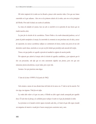 EL CORAZON NEGRO———————————————————————————



   Mi retiro temporal de la orden me ha llevado a pensar sobre nuestras vidas. Creo que nos hemos

convertido en lo que odiamos. Aún creo en los primeros ideales de la orden, aún creo en los principios

del Merlín. Pero todo lo demás son sueños de ambición.

   La toma de ciudades de enanos, hace un año se convirtió en la expresión de una locura que no

tendrá marcha atrás.

   Lo peor fue la elección de las sacerdotisas. Nuevo Orden se ha vuelto demasiado poderoso, casi al

punto de poder manipular al consejo, ha convertido la ceremonia en una proclama más de odio y ansias

de expansión, las nuevas sacerdotisas reflejan ese sentimiento de locura, incluso una joven de tan solo

doscientos cuatro lunas, mostraba en sus ojos un frio helado que paralizó cada musculo del cuerpo.

   Nunca creí que podría ver aquella expresión de maldad en alguien de nuestro pueblo.

   Por supuesto que advertí al consejo sobre la elección de aquellas candidatas, y por supuesto que lo

hice con precaución, solo dije que no sería conveniente elegirlas tan jóvenes, pero creo que mis

intenciones fueron descubiertas, no por todos, pero si por ella.

   Saerwen. Sus ojos penetran como dagas.



   Veinte de la luna 119993 (3 de junio de 1942)



   Solo estamos a menos de una década lunar del inicio de la nueva era. Y todo en mi ha muerto. Fui

tan ciega, tan ingenua. Todo fue mi culpa.

   La orden debe volver a lo que era antes, el Merlín no debe seguir siendo aconsejado por aquellos

locos. Él aún tiene la fuerza y la sabiduría para realizar el sueño en el que fue fundada la orden.

   Las presiones en el mundo exterior siguen creciendo cada día, y el temor de que ellos sigan creando

sus máquinas de muerte es usado por el nuevo consejo para asustarnos más y más.




360
 