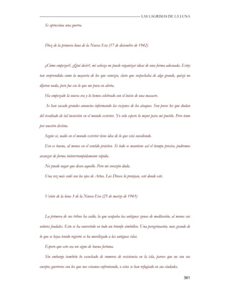 —————————————————————————––— LAS LAGRIMAS DE LA LUNA

   Se aproxima una guerra.



   Diez de la primera luna de la Nueva Era (17 de diciembre de 1942)



   ¿Cómo empezar?, ¿Qué decir?, mi cabeza no puede organizar ideas de una forma adecuada. Estoy

tan sorprendida como la mayoría de los que conozco, claro que sospechaba de algo grande, quizá no

dijeron nada, pero fue eso lo que me puso en alerta.

   Ha empezado la nueva era y lo hemos celebrado con el inicio de una masacre.

    Se han sacado grandes anuncios informando las razones de los ataques. Son pocos los que dudan

del resultado de tal incursión en el mundo exterior. Yo solo espero lo mejor para mi pueblo. Pero temo

por nuestro destino.

   Según sé, nadie en el mundo exterior tiene idea de lo que está sucediendo.

   Eso es bueno, al menos en el sentido práctico. Si todo se mantiene así el tiempo preciso, podremos

avanzar de forma ininterrumpidamente rápida.

   No puedo negar que deseo aquello. Pero mi corazón duda.

   Una vez más soñé con los ojos de Artus. Los Dioses lo protejan, esté donde esté.



   Veinte de la luna 3 de la Nueva Era (25 de marzo de 1943)



   La primera de sus tribus ha caído, la que ocupaba las antiguas zonas de meditación, al menos sus

señores feudales. Esto se ha convertido en todo un triunfo simbólico. Una peregrinación, más grande de

lo que se haya tenido registro se ha movilizado a las antiguas islas.

   Espero que esto sea un signo de buena fortuna.

   Sin embargo también he escuchado de rumores de resistencia en la isla, parece que no son sus

cuerpos guerreros con los que nos estamos enfrentando, o estos se han refugiado en sus ciudades.

                                                                                                   361
 