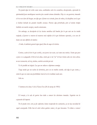 EL CORAZON NEGRO———————————————————————————

   No puedo dejar de verlos como ratas, ocultándose entre los escombros, desesperados, esperando la

oportunidad para mordisquear nuestros pies cuando estemos dormidos. Hoy vi a un guerrero, tomando

el té en un claro del bosque, me dijo que el frente era extraño, fuera de orden y la disciplina con la que

se habían luchado las grandes batalles arcanas. Parecía algo perturbado, pero al mismo tiempo

hablaba con mucha energía y mucho entusiasmo.

   Sin embargo, su descripción de las bestias metálicas del hombre fue lo que más me ha tenido

ocupada, al parecer se mueven de maneras más rápidas de lo que habíamos esperado, y sus aves de

humo son más difíciles de tumbar.

   A todo, el ambiente general sigue igual, lleno de auges de victoria.



   Curioso, acabo de leer lo que escribí, y me parece tan vacío, casi como una noticia. Siento que poco

a poco se va apagando el brío de mi alma, siento que si mi “yo” de hace treinta años me viera ahora,

no me reconocería, tal vez, incluso, sentiría aversión por mí.

   Ya he perdido mi alegría. Los que me rodean se deprimen conmigo.

   Tengo miedo que me tachen de derrotista, pero eso no tendría sentido, solo digo lo que siento, y

siento lo que veo como una posibilidad, trato de ver la realidad, nada más.

   Solo eso.



   Veintiuno de la luna 3 de la Nueva Era (26 de marzo de 1943)



   El consejo y la sala de guerra han dado a conocer las decisiones tomadas. Seguirán con la

expansión del imperio.

   No lo puedo creer, esto ya fue suficiente, hemos recuperado los santuarios, ya no hay necesidad de

seguir avanzando. Ellos han de saber ahora quiénes somos y lo que buscamos. Ya dimos a conocer




362
 