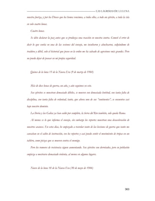—————————————————————————––— LAS LAGRIMAS DE LA LUNA

nuestra fuerza, y por los Dioses que los hemos vencimos, a todos ellos, a todo un ejército, a toda la isla

en solo cuatro lunas.

   Cuatro lunas.

   Se debe declarar la paz antes que se produzca una reacción en nuestra contra. Cometí el error de

decir lo que sentía en una de las sesiones del consejo, me insultaron y abuchearon, culpándome de

traidora y débil, solo el historial que poseo en la orden me ha salvado de agresiones más grandes. Pero

no puedo dejar de pensar en mi propia seguridad.



   Quince de la luna 15 de la Nueva Era (9 de marzo de 1944)



   Más de doce lunas de guerra, un año, y aún seguimos en esto.

   Sus ejércitos se muestran demasiado débiles, se mueven con demasiada lentitud, con tanta falta de

disciplina, con tanta falta de voluntad, tanto, que ahora uno de sus “continentes”, se encuentra casi

bajo nuestro dominio.

   La Iberia y las Galias ya han caído por completo, la tierra del Rin también, solo queda Roma.

   Al menos es lo que informa el consejo, sin embargo los reportes muestran una desaceleración de

nuestros avances. En estos días, he empezado a recordar tanto de las lecciones de guerra que tanto me

cansaban en el salón de instrucción, veo los reportes y casi puedo sentir el movimiento de tropas en un

tablero, como piezas que se mueven contra el enemigo.

   Pero los rumores de resistencia siguen aumentando. Sus ejércitos son derrotados, pero su población

empieza a mostrarse demasiado violenta, al menos en algunos lugares.



   Nueve de la luna 18 de la Nueva Era (30 de mayo de 1944)




                                                                                                     363
 
