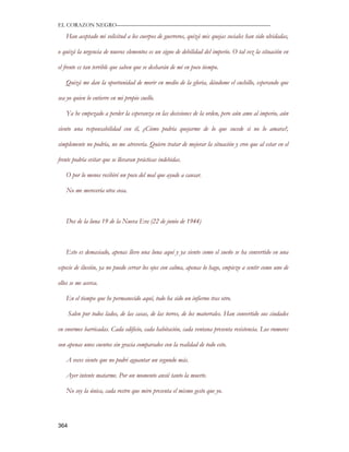 EL CORAZON NEGRO———————————————————————————

   Han aceptado mi solicitud a los cuerpos de guerreros, quizá mis quejas sociales han sido olvidadas,

o quizá la urgencia de nuevos elementos es un signo de debilidad del imperio. O tal vez la situación en

el frente es tan terrible que saben que se desharán de mí en poco tiempo.

   Quizá me dan la oportunidad de morir en medio de la gloria, dándome el cuchillo, esperando que

sea yo quien lo entierre en mi propio cuello.

   Ya he empezado a perder la esperanza en las decisiones de la orden, pero aún amo al imperio, aún

siento una responsabilidad con él, ¿Cómo podría quejarme de lo que sucede si no lo amara?,

simplemente no podría, no me atrevería. Quiero tratar de mejorar la situación y creo que al estar en el

frente podría evitar que se llevaran prácticas indebidas.

   O por lo menos recibiré un poco del mal que ayude a causar.

   No me merecería otra cosa.



   Dos de la luna 19 de la Nueva Era (22 de junio de 1944)



   Esto es demasiado, apenas llevo una luna aquí y ya siento como el sueño se ha convertido en una

especie de ilusión, ya no puedo cerrar los ojos con calma, apenas lo hago, empiezo a sentir como uno de

ellos se me acerca.

   En el tiempo que he permanecido aquí, todo ha sido un infierno tras otro.

      Salen por todos lados, de las casas, de las torres, de los matorrales. Han convertido sus ciudades

en enormes barricadas. Cada edificio, cada habitación, cada ventana presenta resistencia. Los rumores

son apenas unos cuentos sin gracia comparados con la realidad de todo esto.

   A veces siento que no podré aguantar un segundo más.

   Ayer intente matarme. Por un momento ansié tanto la muerte.

   No soy la única, cada rostro que miro presenta el mismo gesto que yo.




364
 