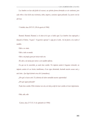 —————————————————————————––— LAS LAGRIMAS DE LA LUNA

   Los hombres no han sido fáciles de socavar, sus ejércitos fueron derrotados en este continente, pero

cada tribu se han hecho una resistencia, niños, mujeres y ancianos siguen peleando. Las peores son las

del Este.



   Veintidós, luna 20 N E (10 de agosto de 1944)



   Rommel, Rommel, Rommel, es lo único de lo que se habla aquí. Los hombres han empezado a

llamarlo el Führer, “el guía”, “el guerrero supremo” o algo por el estilo. Así de fuerte se ha vuelto el

maldito.

   Odio a ese simio.

   Odio a todo su mundo.

   Odio a mi propia gente por iniciar todo esto.

   Me odio a mí misma por entrar a este maldito infierno.

   En que me he convertido, ya nada tiene sentido. No importa cuánto le hagamos retroceder, no

importa cuántas de sus bestias inutilicemos, él nos sigue deteniendo, haciendo nuestro avance más y

más lento. Ayer logró destruir cerca de 6 (armaduras).

   ¿Por qué se hacen esto?, Ya deberían de haber entendido nuestra superioridad.

   ¿Por qué siguen peleando?

   Nada tiene sentido. Debo terminar con esto, mi vida ya dejó de tener sentido, de tener importancia.



   Odio, odio, odio



    Catorce, luna 21 N E (1 de septiembre de 1944)




                                                                                                   365
 