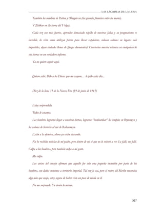 —————————————————————————––— LAS LAGRIMAS DE LA LUNA

   También los nombres de Patton y Obregón en (las grandes planicies entre los mares).

   Y Zhúkov en (la tierra del Volga).

   Cada vez son más fuertes, aprenden demasiado rápido de nuestras fallas y su pragmatismo es

increíble, he visto como utilizan perros para llevar explosivos, colocan cañones en lugares casi

imposibles, dejan ciudades llenas de (fuegos durmientes). Convierten nuestra estancia en cualquiera de

sus tierras en un verdadero infierno.

   Ya no quiero seguir aquí.



   Quiero salir. Pido a los Dioses que me saquen… lo pido cada día...



   Diez de la luna 31 de la Nueva Era (19 de junio de 1945)



   Estoy sorprendida.

   Todos lo estamos.

   Los hombres lograron llegar a nuestras tierras, lograron “bombardear” los templos en Brynnwyn y

los salones de herrería al sur de Rahannwyn.

   Están a la ofensiva, ahora ya están atacando.

   No he recibido noticias de mi padre, pero dentro de mí sé que no lo volveré a ver. Le fallé, me fallé.

Culpo a los hombres, pero también culpo a mi gente.

   Me culpo.

   Los avisos del consejo afirman que aquello fue solo una pequeña incursión por parte de los

hombres, con daños mínimos a territorio imperial. Tal vez lo sea, pero el rostro del Merlín mostraba

algo más que enojo, estoy segura de haber visto un poco de miedo en él.

   No me sorprende. Yo siento lo mismo.



                                                                                                    367
 