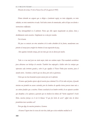 EL CORAZON NEGRO———————————————————————————

   Dieciséis de la luna 33 de la Nueva Era (23 de agosto de 1945)



   Hemos detenido un carguero que se dirigía a (continente negro), no tenía refugiados, no tenía

soldados, no tenía suministros ni nada. Solo había cientos de comunicados, miles de hojas con diseños e

instrucciones codificadas.

   Hay intranquilidad en el ambiente. Parece que ellos siguen maquinando sus planes, lenta y

decididamente contra nosotros. Simplemente no se dan por vencidos.

   No lo harán.

   Me puse en contacto con otros miembros de la orden alrededor de los frentes, mandaremos una

petición al consejo para arreglar los términos de una negociación de paz.

   Aún seguimos teniendo ventaja, pero me temo que esta no durara por mucho.



   Todo se ve tan mal, pero me siento mejor, todos nos sentimos mejor. Han mandado sacerdotisas

para aliviarnos con hechizos de curación. También han empezado a hablar sobre las ventajas que

representa cada territorio ganado y sobre lo que significa el Nuevo Orden para nosotros, para el

mundo entero. Asentimos a todo lo que nos dicen, pero solo en apariencia.

   Claro que nos han levantado un poco moral, pero no lo suficiente.

   Al menos aquí pueden esperar algo de nuestra poca voluntad. En el Este todo está peor, el pasado

invierno nos permitió un avance sostenido, pero los hombres de aquellas tierras parecen temer más a

sus señores feudales que a nosotros. Hemos escuchado de un hombre terrible, de un supuesto sacerdote

que disciplina a los capitanes y generales que no obedecen los órdenes del “barón sangriento”; Soselo

Koba, nuestras fuerzas en el este lo llaman “el que fue hecho de acero”. ¿Qué clase de dioses

permitirían tener sacerdotes así?

   Pero que digo, los nuestros permiten a Saerwen.

   Al menos Ungern tiene la excusa de estar loco, dudo que exista verdadera maldad en él.

368
 