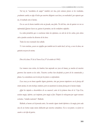 —————————————————————————––— LAS LAGRIMAS DE LA LUNA

   Tal vez la “sacerdotisa de sangre” también este loca, pero entonces pienso en los resultados,

¿realmente cambia en algo el hecho que nuestros dirigentes sean locos y no malvados?, por supuesto que

no, el resultado sería el mismo.

   En ese caso la locura también sería un pecado, una falta. No del loco, sino de quienes no ven su

enfermedad. Quienes hacen eso, quienes lo permiten, son los verdaderos culpables.

   La orden permitiría que se escucharan todas las opiniones, no solo las de los sabios, pero ahora

solo se pueden escuchar los discursos de los locos.

   Todas las voces racionales han callado.

   Y si me escuchan, ¿acaso eso significa que también me he vuelto loca?, tal vez, a veces lo deseo, me

quitaría un peso de encima.



   Doce de la luna 35 de la Nueva Era (17 de octubre de 1945)



   Los rumores eran ciertos, los hombres han mejorado sus (aves de humo), ya muchos de nuestros

guerreros han muerto en los cielos. Nuestros escribas han descifrado ya parte de los comunicados y

planos. La coincidencia con lo visto por los jinetes es sorprendente.

   Esas cosas ya no tienen aquellos bigotes giratorios, sino que parecen impulsarse con la fuerza del

viento mismo, he visto hechizos similares, pero no mantienen la misma fuerza por el mismo tiempo.

   ¿Qué los impulsa a desarrollarse de esa manera?, antes de la primera luna de la Vieja Era,

usaban magia, inferior, casi incipiente, pero magia al fin. Después la rechazaron por seguir nociones

extrañas, “estudios naturales”. Ridículo.

   Ridículo, al menos así lo pensaba antes. Sus metales siguen siendo inferiores a la magia, pero cada

una de sus bestias ocupa menos dedicación que nuestras armaduras. Eso es un punto a su favor en

cuanto a este tipo de guerra.



                                                                                                  369
 
