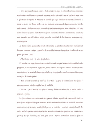 —————————————————————————––— LAS LAGRIMAS DE LA LUNA

   - Creo que ya es hora de cenar – decía una joven para sí, subiendo el tono mientras

continuaba - maldita sea, ¿por qué tuve que perder mi reloj?... no sé qué será peor, eso

o que huelo a cigarro. Si Alice se da cuenta que sigo fumando a escondidas me va a

matar… eso y por llegar tarde - en ese instante, una segunda figura se asomó por la

calle; era un caballero de edad avanzada y vestimenta elegante, que volteaba a ver con

cierto interés la escena de la hermosa joven hablando al viento. Ciertamente no era lo

más extraño que él hubiera visto, pero la jocosidad de la situación ameritaba ser

contemplada.

   Al darse cuenta que estaba siendo observada, la grácil muchacha miró fijamente al

hombre con una curiosa expresión de serenidad, como si estuviera viendo más a un

perro que a un Lord.

   - ¿Qué horas son? – le gritó al caballero.

   El hombre, en lugar de sentirse extrañado o molesto por la falta de formalidad en la

pregunta, la cual rayaba en la grosería, sintió ternura por aquella extraña al ver con más

detenimiento la agraciada figura de cabellos y ojos dorados que le miraban fijamente,

en espera de una respuesta.

   - ¡Son las siete cuarenta y cinco de la noche! – le gritó el hombre con tranquilad y

ciertamente con más formalidad que la recibida.

   - ¡NOO!… ¡ME MUERO! – gritó la joven y dando un brinco dio la media vuelta y

empezó a correr.

   La joven dama empezó una carrera, pero a solo un segundo de comenzarla paró en

seco y casi tropezándose por la inercia de sus movimientos miró de nuevo al caballero

mientras movía la mano, agradeciéndole por la cortesía – ¡muchas gracias abuelo!, ¡le

debo una!– le gritaba mientras el señor sonreía tratando de aguantar una carcajada –

¡no hay de qué señorita!, ¡no hice gran cosa! – replicó el hombre callando por un

                                                                                       37
 