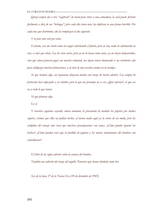 EL CORAZON NEGRO———————————————————————————

   Quizá ocupen dos o tres “sagittarii” de metal para tirar a una armadura, la cual puede destruir

fácilmente a diez de sus “tortugas”, pero cada día traen más, las duplican en una forma horrible. Por

cada una que destruimos, dos la remplazan al día siguiente.

   Y lo peor aún está por venir.

   Extraño, casi me siento como un augur vaticinando el futuro, pero no hay nada de adivinación en

esto, es más que obvio. Los he visto correr, pero ya no lo hacen como antes, ya no huyen despavoridos,

sino que ahora parecen jugar con nuestra voluntad, nos dejan entrar demasiado a sus territorios solo

para adelgazar nuestras formaciones, y en más de una ocasión caemos en la trampa.

   Sé que traman algo, sus bayonetas disparan dardos con trozos de hierro adentro. Los campos de

protección han empezado a ser inútiles, pero lo que me preocupa no es eso. ¿Qué esperan?, sé que eso

no es todo lo que tienen.

   Sé que planean algo.

   Lo sé.

   Y nosotros seguimos cayendo, nunca tomamos la precaución de mandar los papiros por medios

seguros, creímos que ellos no podían leerlos, al menos nadie aquí ya lo siente de eso modo, pero los

estúpidos del consejo aún creen que nuestras preocupaciones son vanas. ¿Cómo pueden ignorar los

hechos?, ¿Cómo pueden creer que la perdida de papiros y los nuevos movimientos del hombres son

coincidencias?



   El libro de los siglos advierte sobre la astucia del hombre.

   También nos advierte del riesgo del orgullo. Pareciera que hemos olvidado como leer.



   Seis de la luna 37 de la Nueva Era (10 de diciembre de 1945)




370
 