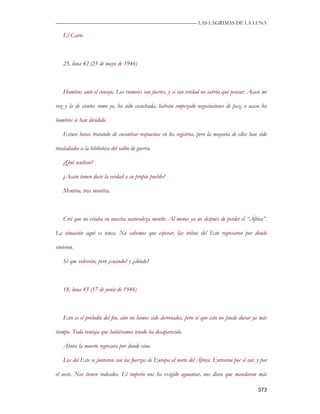 —————————————————————————––— LAS LAGRIMAS DE LA LUNA

   El Cairo



   25, luna 42 (25 de mayo de 1946)



   Hombres ante el consejo. Los rumores son fuertes, y si son verdad no sabría qué pensar. Acaso mi

voz y la de cientos como yo, ha sido escuchada, habrán empezado negociaciones de paz, o acaso los

hombres se han dividido.

   Estuve horas tratando de encontrar respuestas en los registros, pero la mayoría de ellos han sido

trasladados a la biblioteca del salón de guerra.

   ¿Qué ocultan?

   ¿Acaso temen decir la verdad a su propio pueblo?

   Mentira, tras mentira.



   Creí que no estaba en nuestra naturaleza mentir. Al menos ya no después de perder el “África”.

La situación aquí es tensa. No sabemos que esperar, las tribus del Este regresaron por donde

vinieron.

   Sé que volverán, pero ¿cuándo? y ¿dónde?



   18, luna 43 (17 de junio de 1946)



   Esto es el preludio del fin, aún no hemos sido derrotados, pero sé que esto no puede durar ya más

tiempo. Toda ventaja que hubiéramos tenido ha desaparecido.

   Ahora la muerte regresara por donde vino.

   Los del Este se juntaron con las fuerzas de Europa al norte del África. Entraron por el sur, y por

el oeste. Nos tienen rodeados. El imperio nos ha exigido aguantar, nos dicen que mandaran más

                                                                                                373
 