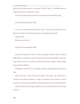 EL CORAZON NEGRO———————————————————————————

fuerzas, pero todos sabemos que eso es una mentira. El frente “América” se ha perdido también, las

fuerzas del “águila roja” avanzan hacia el centro.

   (El sol rojo) también avanza hacia el norte. Ya han tomado todo el territorio de los Qin.



   27, luna 48 (20 de noviembre de 1946)



   Ya son más de cien las ciudades destruidas. Sus “aviones” caen, pero no más rápido que nuestras

fuerzas. Ya no podemos más, hemos querido abarcar una ambición demasiado grande.

   Todos moriremos.

   Moriremos bajo sus “botas”.



   29, luna 48 (22 de noviembre de 1946)



   Logre salir de Europa, pero de todos (…) solo yo fui invitada. La orden no debe de saberlo. El

Merlín debe de ser removido de su cargo. Su sola presencia limita nuestras posibilidades. Sé que es un

riesgo escribir esto, pero en caso de fallar, necesitamos dejar la mayor cantidad de evidencia posible.

Para que nuestra verdad dure.

   No importara si la orden lo lee o no, si fallamos no ocuparan ninguna prueba para acabar con mi

vida.

   Morir seria también un alivio. Me mostraron imágenes de los campos. Supe cuando estaba en

“Europa”, que los hombres arrestaban a sus brujos y los mandaban a zonas especiales, los rumores

decían que los mataban, que los exterminaban sistemáticamente para evitar un levantamiento interno.

   Siempre tuvieron miedo de la magia, negándola como si fuera una aberración. ¡Aberración lo que

ellos hacen!




374
 