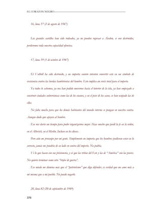 EL CORAZON NEGRO———————————————————————————



    16, luna 57 (2 de agosto de 1947)



    Los grandes castillos han sido rodeados, ya no pueden regresar a Ávalon, si son destruidos,

perderemos toda nuestra capacidad ofensiva.



    17, luna 59 (1 de octubre de 1947)



    El Valhöll ha sido destruido, y no importa cuánto intenten convertir esto en un símbolo de

resistencia contra las hordas hambrientas del hombre. Esto implica un revés total para el imperio.

    Ya todos lo sabemos, ya nos han pedido movernos hacia el interior de la isla, ya han empezado a

construir ciudades subterráneas como las de los enanos, y en el peor de los casos, se han ocupado las de

ellos.

    No falta mucho para que los demás habitantes del mundo interno se pongan en nuestra contra.

Aunque dudo que apoyen al hombre.

    Eso nos daría un tiempo para poder organizarnos mejor. Hace mucho que perdí la fe en la orden,

en el Alberich, en el Merlín. Incluso en los dioses.

    Pero aún me preocupo por mi gente. Simplemente no importa que los hombres pudieran estar en lo

correcto, jamás me pondría de su lado en contra del imperio. No podría.

    Vi lo que hacen con sus prisioneros, y sé que las tribus del Este y las de “América” son las peores.

No quiero terminar como otro “trofeo de guerra”.

    Ese miedo me domina más que el “patriotismo” que digo defender, es verdad que me amo más a

mí misma que a mi pueblo. No puedo negarlo.



    28, luna 82 (20 de septiembre de 1949)

376
 