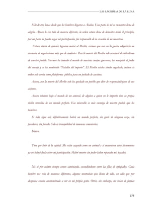 —————————————————————————––— LAS LAGRIMAS DE LA LUNA




   Más de tres lunas desde que los hombres llegaron a Ávalon. Una parte de mí se encuentra llena de

alegría. Ahora lo veo todo de manera diferente, la orden estuvo llena de dementes desde el principio,

por mi parte no puedo negar mi participación, fui responsable de la creación de un monstruo.

    Estuve dentro de quienes lograron matar al Merlín, creímos que con eso la guerra adquiriría un

escenario de negociaciones más que de combates. Pero la muerte del Merlín solo acrecentó el radicalismo

de nuestro pueblo. Saerwen ha tomado el mando de nuestros cuerpos guerreros, ha usurpado el poder

del consejo y se ha nombrado “Paladín del imperio”. El Merlín estaba siendo engañado, incluso la

orden solo servía como plataforma pública para un puñado de asesinos.

   Ahora, con la muerte del Merlín solo ha quedado un pueblo que debe de responsabilizarse de sus

acciones.

   Ahora estamos bajo el mando de un amoral, de alguien a quien no le importa sino su propia

visión retorcida de un mundo perfecto. Esa miserable es más enemiga de nuestro pueblo que los

hombres.

   Si todo sigue así, definitivamente habrá un mundo perfecto, sin gente de ninguna raza, sin

pecadores, sin pecado. Solo la tranquilidad de inmensos cementerios.

   Irónico.



   Tuve que huir de la capital. Me están cazando como un animal y si encuentran estos documentos

ya no habrá duda sobre mi participación. Habré muerto sin poder haber reparado mis pecados.



   No sé por cuánto tiempo estuve caminando, escondiéndome entre las filas de refugiados. Cada

hombre nos veía de maneras diferentes, algunos mostraban ojos llenos de odio, un odio que por

desgracia estaba acostumbrada a ver en mi propia gente. Otros, sin embargo, me veían de formas



                                                                                                  377
 