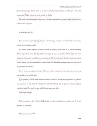 —————————————————————————––— LAS LAGRIMAS DE LA LUNA

puesto de mando que habían hecho en las costas de Rahannwyn, justo en el castillo que servía como

santuario a Woden, el protector de la entrada a Ávalon.

    He estado siendo interrogada varias veces. Sus modos son brutales, y nunca creí que preferiría eso a

estar con mis semejantes.



    10 de octubre de 1949



    Creí que estrían mejor organizados, pero cada tribu que conozco se muestra hostil con las otras,

parecía que no confían en ellos.

    Es curioso, apenas empiezo a notar el estado del castillo, parece como si un enorme terremoto

hubiera azotado la costa. Por fin entiendo la razón, la causa de nuestra derrota. Ellos son como

langostas, simplemente no puedes vencer sus números. Hubiera sido mejor haberlos puesto uno contra

el otro, aunque a la larga todo hubiera acabado igual. Son demasiado corruptos como para creer que se

tragarían nuestra amistad.

    Ya no sé en que confiar, estoy sola. Ellos no me dejan tranquila, me interrogan una y otra vez,

aun cuando ya les he dicho todo.

    ¿Qué quieren?, ya les he dado incluso la historia de mi vida. Ya no puedo soportarlo, mi gente me

matará, de eso no hay duda. Pero los hombres también lo harán, solo me dejan viva para que pueda

servirles de algo. Pero ¿qué?, ya que utilidad puedo tener para ellos.

    Solo juegan conmigo.



    Solo somos juguetes de los Dioses. Todos y cada uno de nosotros, pero hoy conocí a uno de los que

juegan a ser el titiritero.



    11 de noviembre de 1949

                                                                                                   379
 