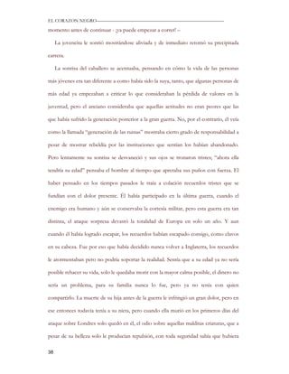 EL CORAZON NEGRO———————————————————————————

momento antes de continuar - ¡ya puede empezar a correr! –

     La jovencita le sonrió mostrándose aliviada y de inmediato retomó su precipitada

carrera.

     La sonrisa del caballero se acentuaba, pensando en cómo la vida de las personas

más jóvenes era tan diferente a como había sido la suya, tanto, que algunas personas de

más edad ya empezaban a criticar lo que consideraban la pérdida de valores en la

juventud, pero el anciano consideraba que aquellas actitudes no eran peores que las

que había sufrido la generación posterior a la gran guerra. No, por el contrario, él veía

como la llamada “generación de las ruinas” mostraba cierto grado de responsabilidad a

pesar de mostrar rebeldía por las instituciones que sentían los habían abandonado.

Pero lentamente su sonrisa se desvaneció y sus ojos se tronaron tristes; “ahora ella

tendría su edad” pensaba el hombre al tiempo que apretaba sus puños con fuerza. El

haber pensado en los tiempos pasados le traía a colación recuerdos tristes que se

fundían con el dolor presente. Él había participado en la última guerra, cuando el

enemigo era humano y aún se conservaba la cortesía militar, pero esta guerra era tan

distinta, el ataque sorpresa devastó la totalidad de Europa en solo un año. Y aun

cuando él había logrado escapar, los recuerdos habían escapado consigo, como clavos

en su cabeza. Fue por eso que había decidido nunca volver a Inglaterra, los recuerdos

le atormentaban pero no podría soportar la realidad. Sentía que a su edad ya no sería

posible rehacer su vida, solo le quedaba morir con la mayor calma posible, el dinero no

sería un problema, para su familia nunca lo fue, pero ya no tenía con quien

compartirlo. La muerte de su hija antes de la guerra le infringió un gran dolor, pero en

ese entonces todavía tenía a su nieta, pero cuando ella murió en los primeros días del

ataque sobre Londres solo quedó en él, el odio sobre aquellas malditas criaturas, que a

pesar de su belleza solo le producían repulsión, con toda seguridad sabía que hubiera

38
 