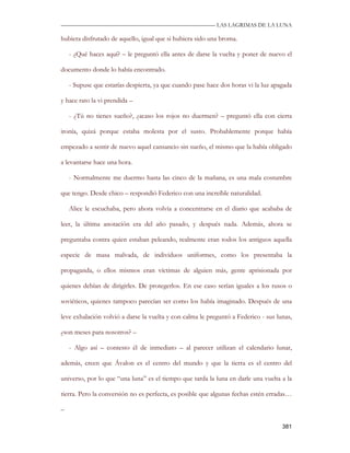 —————————————————————————––— LAS LAGRIMAS DE LA LUNA

hubiera disfrutado de aquello, igual que si hubiera sido una broma.

    - ¿Qué haces aquí? – le preguntó ella antes de darse la vuelta y poner de nuevo el

documento donde lo había encontrado.

    - Supuse que estarías despierta, ya que cuando pase hace dos horas vi la luz apagada

y hace rato la vi prendida –

    - ¿Tú no tienes sueño?, ¿acaso los rojos no duermen? – preguntó ella con cierta

ironía, quizá porque estaba molesta por el susto. Probablemente porque había

empezado a sentir de nuevo aquel cansancio sin sueño, el mismo que la había obligado

a levantarse hace una hora.

    - Normalmente me duermo hasta las cinco de la mañana, es una mala costumbre

que tengo. Desde chico – respondió Federico con una increíble naturalidad.

    Alice le escuchaba, pero ahora volvía a concentrarse en el diario que acababa de

leer, la última anotación era del año pasado, y después nada. Además, ahora se

preguntaba contra quien estaban peleando, realmente eran todos los antiguos aquella

especie de masa malvada, de individuos uniformes, como los presentaba la

propaganda, o ellos mismos eran víctimas de alguien más, gente aprisionada por

quienes debían de dirigirles. De protegerlos. En ese caso serían iguales a los rusos o

soviéticos, quienes tampoco parecían ser como los había imaginado. Después de una

leve exhalación volvió a darse la vuelta y con calma le preguntó a Federico - sus lunas,

¿son meses para nosotros? –

    - Algo así – contesto él de inmediato – al parecer utilizan el calendario lunar,

además, creen que Ávalon es el centro del mundo y que la tierra es el centro del

universo, por lo que “una luna” es el tiempo que tarda la luna en darle una vuelta a la

tierra. Pero la conversión no es perfecta, es posible que algunas fechas estén erradas…

–

                                                                                    381
 
