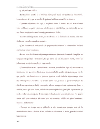 EL CORAZON NEGRO———————————————————————————

   - ¿Qué pasó con ella? –

   - Las Naciones Unidas se la llevaron, como parte de un intercambio de prisioneros.

La verdad, no sé lo que le sucedió después de la última anotación, lo siento –

   - ¿Sentir? - respondió ella – yo ya no puedo sentir lo mismo. Me era más fácil ver

todo en blanco y negro, creo que a todos nos es más fácil de esa manera. Sé que es

una forma simplista de ver al mundo, pero era más fácil –

   - Nuestro enemigo tiene rostro, no lo olvides. Si se tiene eso en mente, será más

fácil tratar con ellos cuando se rindan –

   - ¿Qué sientes tú de todo esto? – le preguntó ella mientras lo veía caminar hacia el

escritorio y tomar los diarios.

   - Es una pena, los diarios originales presentan un tipo de escritura más compleja, un

lenguaje más poético y melodioso, lo que leíste fue una traducción burda, como las

palabras de un escritor mediocre – expuso él.

   - No me refiero a eso – replicó ella – es decir, cuando lees algo así, recuerdas los

tiempos en los que vives. Hasta este momento, había estado más preocupada por lo

que pasaba a mí alrededor, en el presente, que casi he olvidado las angustias que tanto

me había agobiado por años. Me encerré en mi vida, y olvidé lo que sucedía fuera de

ella, la guerra misma se había convertido solo en una especie de conjunto de filmes y

noticias, sabía que eran reales, incluso las sentía importantes, pero por alguna razón ya

no las podía ver como parte de mi propia realidad, ya no las sentía propias. No quiero

sonar mal, pero mientras leía esto, por un momento olvide mis preocupaciones,

incluso a mi hermana –

   - Durante un tiempo estuve pidiendo al alto mando que pusiera parte de la

traducción de diario a manos de los soldados u oficiales en el frente, pero rechazaron

la propuesta –

382
 