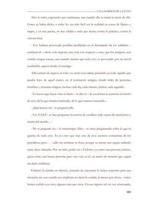 —————————————————————————––— LAS LAGRIMAS DE LA LUNA

   Alice lo miró, esperando que continuara, aun cuando ella ya intuía la razón de ello.

Como ya había dicho, a todos les era más fácil ver la realidad en tonos de blanco y

negro, y en una guerra, no hay cabida a nada que atente contra lo práctico, contra la

victoria final.

   - Eso hubiera provocado posibles problemas en el desempeño de los soldados –

continuó él – ahora solo importa una cosa con respecto a esto, que los antiguos, aun

cuando tengan causas, aun cuando sientan que todo esto es provocado por un móvil

justificable, siguen siendo el enemigo -

    Ella caminó de regreso al sofá y se sentó con calma, pensando en todo aquello que

pasaba lejos de aquel cuarto, en el continente antiguo, donde miles de personas,

hombres y creaturas mágicas morían cada día, cada minuto, incluso cada segundo.

   - Es bueno que hayas visto el diario – le dijo él – de esa forma se aumenta el criterio

de esto, de lo que estamos haciendo, de lo que estamos buscando –

   - ¿Qué buscas tú? – le preguntó ella.

   - Los E.S.S.U. se han propuesto la misión de erradicar todo rastro de misticismo y

tiranía del mundo…-

   - No te pregunté eso – le interrumpió Alice – te estoy preguntando sobre lo que tú

quieres de todo esto. Ya no creo que seas uno de esos asesinos comunistas de los

periódicos, pero… - calló sin terminar su frase, porque su mente aún seguía nadando

entre ideas salteadas. Por un lado, podía ver a Federico ya como una persona, incluso,

quizá como una buena persona, pero aún veía en él, un rastro de misterio que seguía

sin darle confianza.

   Federico la miraba en silencio, tratando de encontrar la mejor respuesta para una

situación así, aun cuando eso implicara no decir la verdad, al menos por ahora – todos

hemos sufrido con esto, algunos más que otros. En ese aspecto tal vez soy afortunado,

                                                                                      383
 