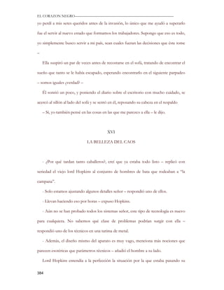EL CORAZON NEGRO———————————————————————————

yo perdí a mis seres queridos antes de la invasión, lo único que me ayudó a superarlo

fue el servir al nuevo estado que formamos los trabajadores. Supongo que eso es todo,

yo simplemente busco servir a mi país, sean cuales fueran las decisiones que éste tome

–

    Ella suspiró un par de veces antes de recostarse en el sofá, tratando de encontrar el

sueño que tanto se le había escapado, esperando encontrarlo en el siguiente parpadeo

– somos iguales ¿verdad? –

    Él sonrió un poco, y poniendo el diario sobre el escritorio con mucho cuidado, se

acercó al sillón al lado del sofá y se sentó en él, reposando su cabeza en el respaldo

    – Sí, yo también pensé en las cosas en las que me parezco a ella – le dijo.



                                           XVI

                               LA BELLEZA DEL CAOS



    - ¿Por qué tardan tanto caballeros?, creí que ya estaba todo listo – replicó con

seriedad el viejo lord Hopkins al conjunto de hombres de bata que rodeaban a “la

campana”.

    - Solo estamos ajustando algunos detalles señor – respondió uno de ellos.

    - Llevan haciendo eso por horas – expuso Hopkins.

    - Aún no se han probado todos los sistemas señor, este tipo de tecnología es nuevo

para cualquiera. No sabemos qué clase de problemas podrían surgir con ella –

respondió uno de los técnicos en una tarima de metal.

    - Además, el diseño mismo del aparato es muy vago, menciona más nociones que

parecen esotéricas que parámetros técnicos – añadió el hombre a su lado.

    Lord Hopkins entendía a la perfección la situación por la que estaba pasando su

384
 