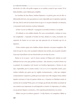 EL CORAZON NEGRO———————————————————————————

devolvería a la vida, solo podía vengarse en su nombre, costara lo que costara. Ya lo

había decidido, y poco faltaba para cumplirlo.

   Los hombres de bata blanca, miraban fijamente a su patrón, pero uno de ellos se

diferenciaba del resto, uno que parecía no estar sorprendido por la repentina explosión

del viejo. Solo lo miró de la misma forma en que se ve un perro ladrando a la distancia,

y sin ponerle mucha atención, continuó trabajando.

   - ¿Cómo vas con eso Manuel? – le preguntó un hombre de blanco a su espalda.

   - El cableado es una maldita telaraña. No estoy acostumbrado a trabajar en cosas

tan complicadas – respondió el hombre de bata, dándose la vuelta, mostrando una

expresión de humor en un rostro que más parecería de un boxeador que de un

ingeniero.

   - Todos estamos igual, estos malditos diseños alemanes son puras estupideces. De

todos los que he visto, solo un puñado realmente han servido, aun no puedo entender

el por qué el presidente esta tan obsesionado con este tipo de cosas –

   Steiner se rio un poco – por lo menos sacamos al Pulqui ¿no?, además no estés

hablando de esas cosas aquí, podrían escucharte – dijo mientras se secaba la frente con

su pañuelo. Su compañero solo levantó sus hombros ligeramente, y Steiner rio aún

más, sorprendido por la extraña actitud. A él, en sí, no le importaba mucho, pero

estaban rodeados por gente que les vigilaba constantemente, y sabía que cualquier

comportamiento sospechoso, podría provocar malos ratos. De cualquier forma, habían

logrado convencer al viejo de quienes decían ser, y al parecer no llamaban mucho la

atención de la sociedad Thule, pero en el tiempo que llevaba allí, habían escuchado de

una comitiva muy importante, la cual despertaba su interés. Lo importante, y lo sabían,

era que pronto llegaría su momento, y él lo esperaba particularmente con ansias.

   - Maltés vete por un refresco ¿quieres? – le dijo Steiner a su compañero. Maltés se

386
 