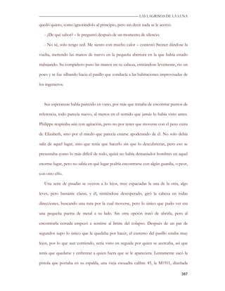 —————————————————————————––— LAS LAGRIMAS DE LA LUNA

quedó quieto, como ignorándolo al principio, pero sin decir nada se le acercó.

   - ¿De qué sabor? – le preguntó después de un momento de silencio.

   - No sé, solo tengo sed. Me siento con mucho calor – contestó Steiner dándose la

vuelta, metiendo las manos de nuevo en la pequeña abertura en la que había estado

trabajando. Su compañero puso las manos en su cabeza, estirándose levemente, rio un

poco y se fue silbando hacia el pasillo que conducía a las habitaciones improvisadas de

los ingenieros.



   Sus esperanzas había parecido en vano, por más que trataba de encontrar puntos de

referencia, todo parecía nuevo, al menos en el sentido que jamás lo había visto antes.

Philippe respiraba aún con agitación, pero no por tener que moverse con el peso extra

de Elizabeth, sino por el miedo que parecía estarse apoderando de él. No solo debía

salir de aquel lugar, sino que tenía que hacerlo sin que lo descubrieran, pero eso se

presentaba como lo más difícil de todo, quizá no había demasiados hombres en aquel

enorme lugar, pero no sabía en qué lugar podría encontrarse con algún guardia, o peor,

con otro elfo.

   Una serie de pisadas se oyeron a lo lejos, muy espaciadas la una de la otra, algo

leves, pero bastante claras, y él, sintiéndose desesperado, giró la cabeza en todas

direcciones, buscando una ruta por la cual moverse, pero lo único que pudo ver era

una pequeña puerta de metal a su lado. Sin otra opción trató de abrirla, pero al

encontrarla cerrada empezó a sentirse al límite del colapso. Después de un par de

segundos supo lo único que le quedaba por hacer, el extremo del pasillo estaba muy

lejos, por lo que aun corriendo, seria visto en seguida por quien se acercaba, así que

tenía que quedarse y enfrentar a quien fuera que se le apareciera. Lentamente sacó la

pistola que portaba en su espalda, una vieja escuadra calibre 45, la M1911, diseñada

                                                                                   387
 