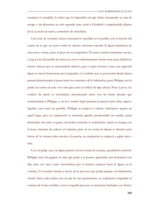—————————————————————————––— LAS LAGRIMAS DE LA LUNA

averiguar lo sucedido, lo único que le importaba era que había encontrado su ruta de

escape y sin detenerse un solo segundo más, tomó a Elizabeth y empujándola delante

de él, la metió al cuarto, cerrándolo de inmediato.

   Una serie de ventanas sucias conectaba lo sucedido en el pasillo, con el interior del

cuarto en el que un joven oraba en silencio mientras sujetaba la figura durmiente de

una joven, serena, ajena al pesar de su compañero. El cuarto estaba totalmente oscuro,

y la poca luz del pasillo de afuera no era lo suficientemente fuerte como para definir las

inertes siluetas que se encontraban adentro, pero si para mostrar como una espectral

figura se movía lentamente por el pasadizo. La sombra que se proyectaba desde afuera

parecía distorsionada al pasar entre los contornos de la habitación, pero Philippe casi la

podía ver como un ente vivo más que como el reflejo de algo afuera. Poco a poco, los

sonidos de metal se escuchaban armonizando junto con las lentas pisadas que

atormentaban a Philippe, y un leve sonido logró penetrar la puerta junto ellos, áspero,

lúgubre, casi como un gruñido. Philippe se empezó a calmar, sintiéndose seguro en

aquel lugar, pero su respiración se mantenía agitada, produciendo un sonido, quizá

demasiado alto para su gusto, sin poder controlar su respiración, sujetó su manga con

la boca, tratando de reducir el volumen, pero al ver como la silueta se detenía justo

detrás de la ventana más cercana a la puerta, su respiración se empezó a agitar más y

más.

   Con un golpe seco, la figura pareció chocar contra la ventana, quedándose inmóvil.

Philippe trató de pegarse lo más que pudo a la puerta, queriendo casi fusionarse con

ella, pero sus ojos, como moviéndose por sí mismos, giraron hacia la figura en la

ventana. Un hombre miraba a través de la poca luz que podía pasarse a la habitación,

viendo hacia todos lados con un par de ojos penetrantes, su respiración empañaba la

ventana de forma notable, como si aquella persona se encontrara bufando con fuerza.

                                                                                      389
 