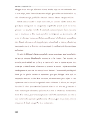 EL CORAZON NEGRO———————————————————————————

Philippe no vio nada que pudiera ser de otro mundo, aquel era solo un hombre, pero

al verle mejor, sintió como se le helaba la sangre, quien estaba en la ventana no era

otro sino Dreadnought, justo como si hubiera salido del infierno solo para buscarlo.

   Pero la cara del cazador ya no era como antes, sus facciones eran las mismas, pero

por alguna razón parecía ser otra persona, su piel había perdido color, casi se veía

grisácea, y sus ojos, fijos como los de un animal, eran excesivamente claros, pero entre

más lo miraba más se daba cuenta que ahora casi ni parecía una persona como tal,

como si todo rasgo humano que hubiera existido antes, le hubiera sido arrancado de

tajo, dejando solo una especie de molde vacío, sobre el cual, se hubiera colocado una

careta, casi como si un demonio estuviera mirando el mundo a través de una máscara

de hombre.

   El sudor de Philippe le había empapado la camisa, aumentando aquel sentir helado

del cuerpo mientras Dreadnought permanecía en la ventana. Cada segundo, su

corazón parecía salírsele del pecho, y su cuerpo ceder ante un colapso seguro, pero

antes que perdiera la razón, el cazador se retiró de la ventana y siguió su camino,

dando paso tras paso con una enloquecedora lentitud. Una eternidad pareció pasar

hasta que las pisadas dejaron de escucharse, pero para Philippe, estar bajó esa

expectativa era como un edén. Con sus manos, aún temblorosas, pudo sujetar su cara,

apretándola como si con esto recuperara el habla, lentamente se puso de pie, solo para

ver como su camisa parecía haberse dejado en medio de una lluvia fría, y ver como el

terror había mojado también sus pantalones. Con todo el esfuerzo del mundo miró a

través de la ventana, para ver con alegría como todo volvía a verse sereno, con esto, se

dejó caer al suelo, respirando agitadamente y sollozando, pero no de miedo, sino con

una especie de alegría amarga. Por fin se sentía a salvo.




390
 