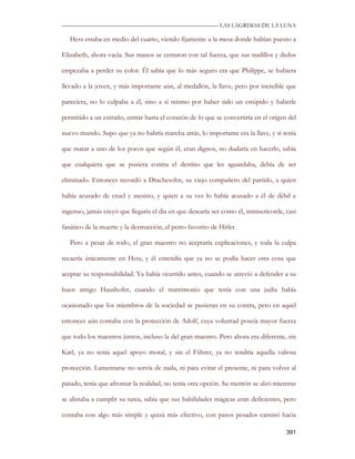 —————————————————————————––— LAS LAGRIMAS DE LA LUNA

   Hess estaba en medio del cuarto, viendo fijamente a la mesa donde habían puesto a

Elizabeth, ahora vacía. Sus manos se cerraron con tal fuerza, que sus nudillos y dedos

empezaba a perder su color. Él sabía que lo más seguro era que Philippe, se hubiera

llevado a la joven, y más importante aún, al medallón, la llave, pero por increíble que

pareciera, no lo culpaba a él, sino a sí mismo por haber sido un estúpido y haberle

permitido a un extraño, entrar hasta el corazón de lo que se convertiría en el origen del

nuevo mundo. Supo que ya no habría marcha atrás, lo importante era la llave, y si tenía

que matar a uno de los pocos que según él, eran dignos, no dudaría en hacerlo, sabía

que cualquiera que se pusiera contra el destino que les aguardaba, debía de ser

eliminado. Entonces recordó a Drachesohn, su viejo compañero del partido, a quien

había acusado de cruel y asesino, y quien a su vez lo había acusado a él de débil e

ingenuo, jamás creyó que llegaría el día en que desearía ser como él, inmisericorde, casi

fanático de la muerte y la destrucción, el perro favorito de Hitler.

   Pero a pesar de todo, el gran maestro no aceptaría explicaciones, y toda la culpa

recaería únicamente en Hess, y él entendía que ya no se podía hacer otra cosa que

aceptar su responsabilidad. Ya había ocurrido antes, cuando se atrevió a defender a su

buen amigo Haushofer, cuando el matrimonio que tenía con una judía había

ocasionado que los miembros de la sociedad se pusieran en su contra, pero en aquel

entonces aún contaba con la protección de Adolf, cuya voluntad poseía mayor fuerza

que todo los maestros juntos, incluso la del gran maestro. Pero ahora era diferente, sin

Karl, ya no tenía aquel apoyo moral, y sin el Führer, ya no tendría aquella valiosa

protección. Lamentarse no servía de nada, ni para evitar el presente, ni para volver al

pasado, tenía que afrontar la realidad, no tenía otra opción. Su mentón se alzó mientras

se alistaba a cumplir su tarea, sabía que sus habilidades mágicas eran deficientes, pero

contaba con algo más simple y quizá más efectivo, con pasos pesados caminó hacia

                                                                                     391
 